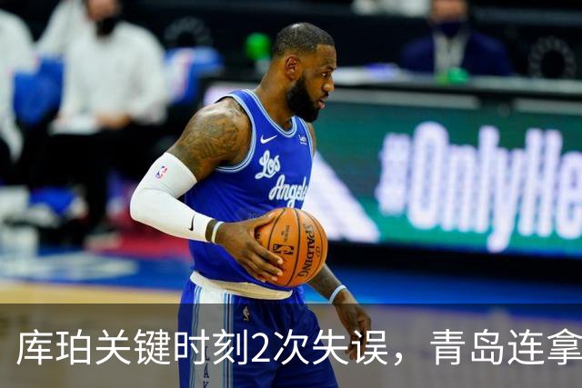 库珀关键时刻2次失误，青岛连拿4分还剩6秒仅差2分