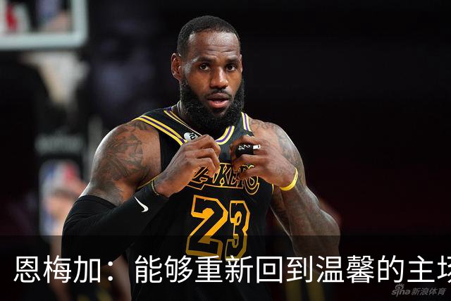 恩梅加：能够重新回到温馨的主场，感觉真的非常好