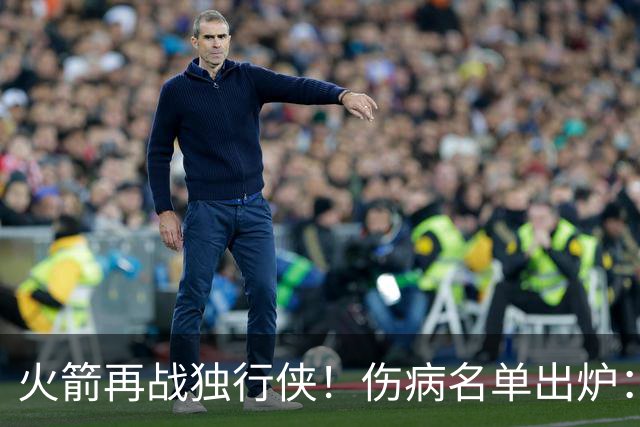 火箭再战独行侠！伤病名单出炉：谢泼德+亚当斯休战，申京+新援有望复出