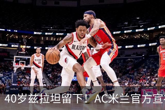 40岁兹拉坦留下！AC米兰官方宣布伊布续约一年